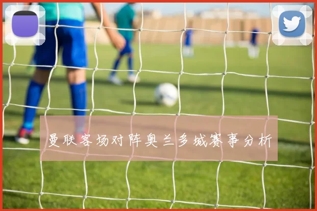 曼联客场对阵奥兰多城赛事分析