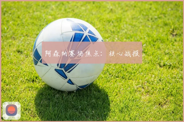 阿森纳赛场焦点：核心战报