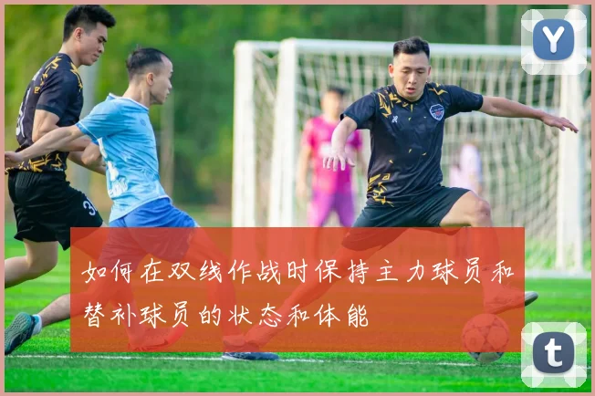 如何在双线作战时保持主力球员和替补球员的状态和体能