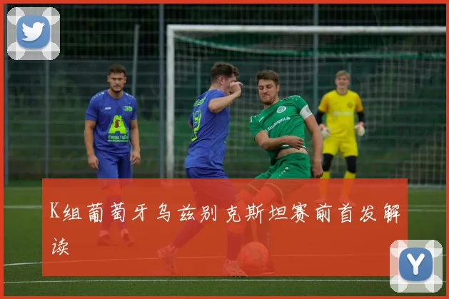 K组葡萄牙乌兹别克斯坦赛前首发解读