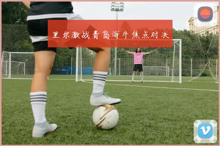 里尔激战青岛海牛焦点对决