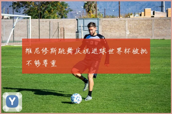 维尼修斯跳舞庆祝进球世界杯被批不够尊重