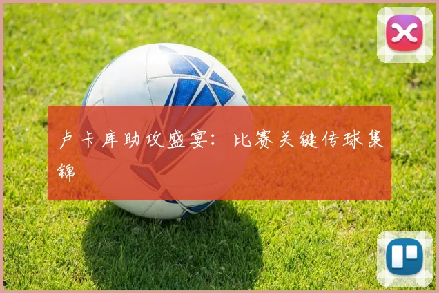 卢卡库助攻盛宴：比赛关键传球集锦