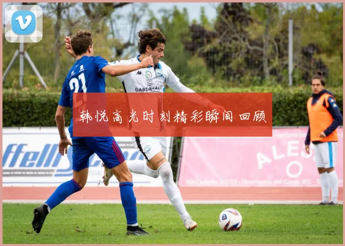 韩悦高光时刻精彩瞬间回顾