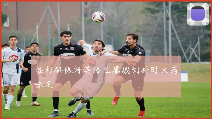 洛杉矶银河英格兰鏖战到补时火药味足
