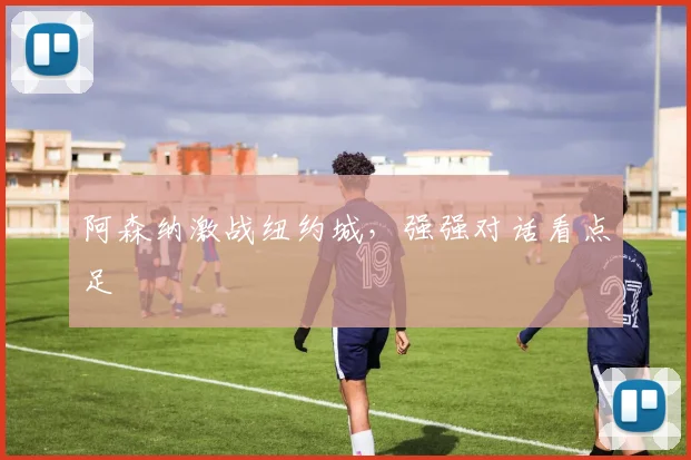 阿森纳激战纽约城，强强对话看点足