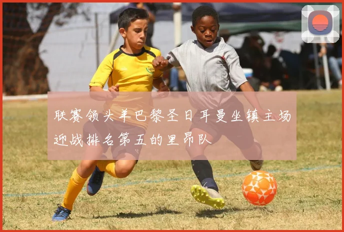 联赛领头羊巴黎圣日耳曼坐镇主场迎战排名第五的里昂队
