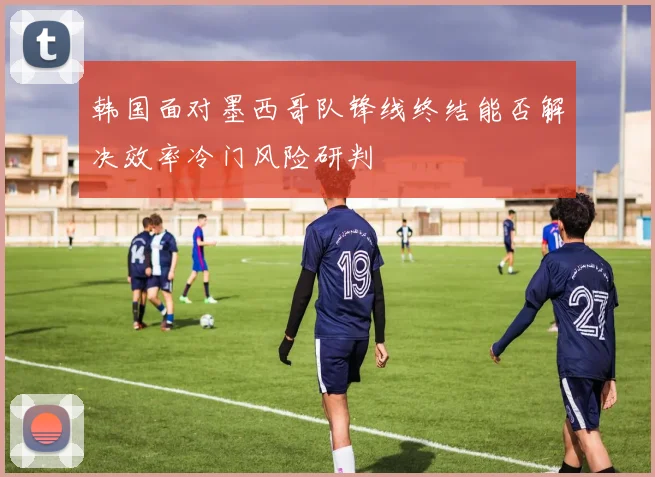 韩国面对墨西哥队锋线终结能否解决效率冷门风险研判
