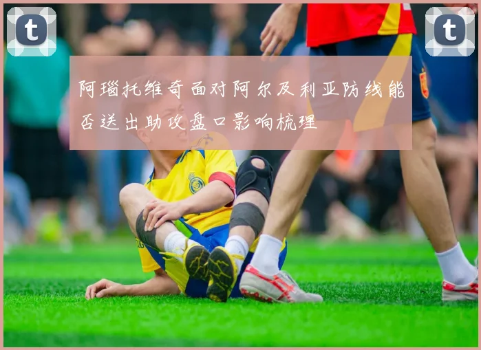 阿瑙托维奇面对阿尔及利亚防线能否送出助攻盘口影响梳理