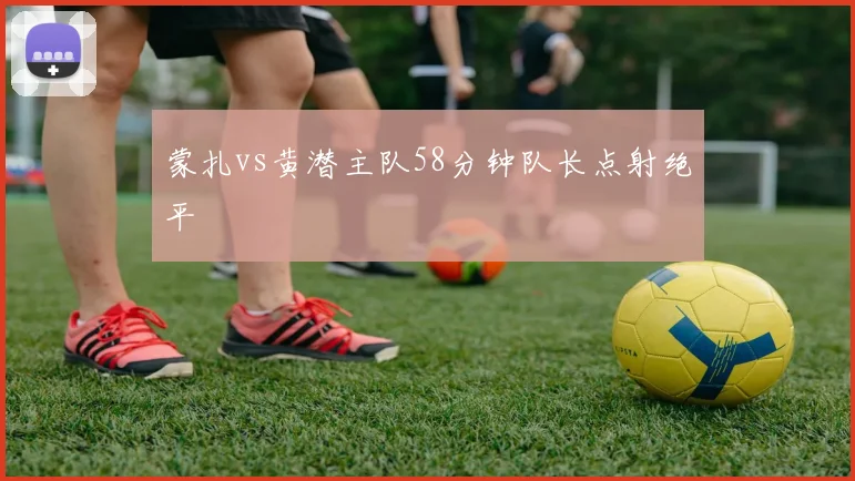 蒙扎vs黄潜主队58分钟队长点射绝平