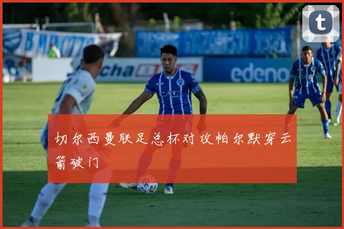 切尔西曼联足总杯对攻帕尔默穿云箭破门