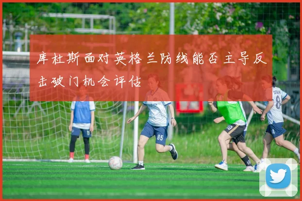 库杜斯面对英格兰防线能否主导反击破门机会评估