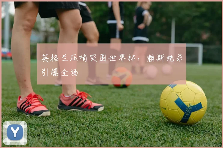 英格兰压哨突围世界杯，赖斯绝杀引爆全场