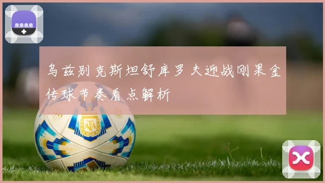 乌兹别克斯坦舒库罗夫迎战刚果金传球节奏看点解析