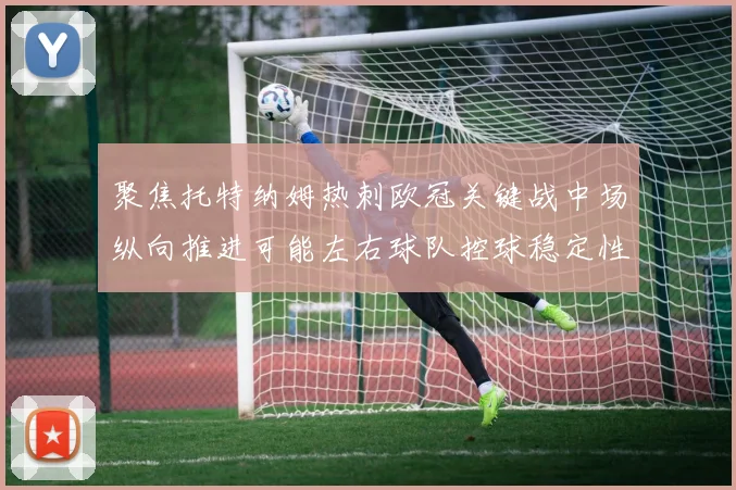 聚焦托特纳姆热刺欧冠关键战中场纵向推进可能左右球队控球稳定性