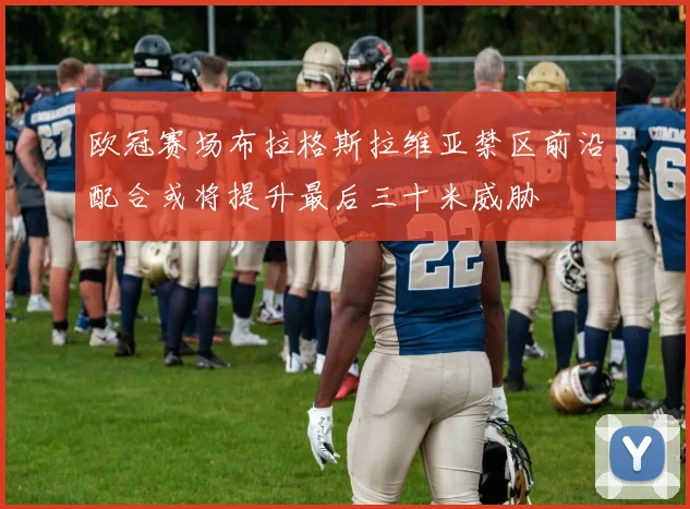 欧冠赛场布拉格斯拉维亚禁区前沿配合或将提升最后三十米威胁