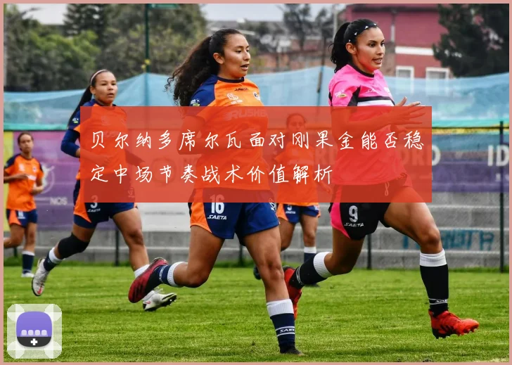 贝尔纳多席尔瓦面对刚果金能否稳定中场节奏战术价值解析