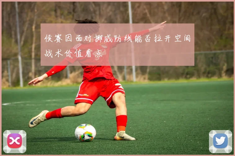 侯赛因面对挪威防线能否拉开空间战术价值看点
