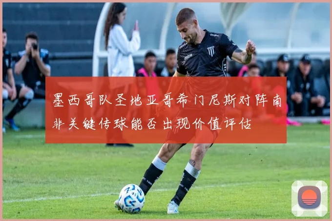 墨西哥队圣地亚哥希门尼斯对阵南非关键传球能否出现价值评估