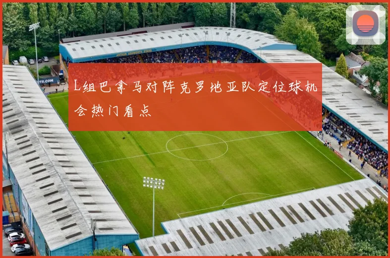 L组巴拿马对阵克罗地亚队定位球机会热门看点