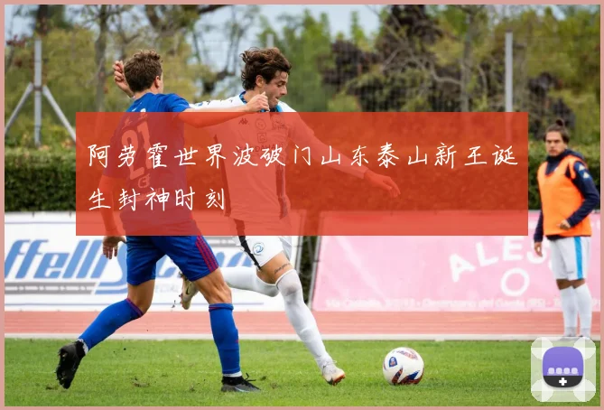 阿劳霍世界波破门山东泰山新王诞生封神时刻