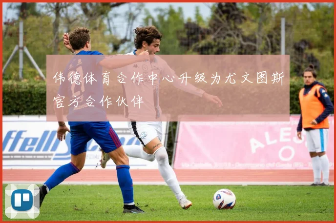 伟德体育合作中心升级为尤文图斯官方合作伙伴
