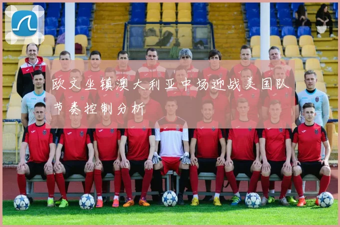 欧文坐镇澳大利亚中场迎战美国队节奏控制分析