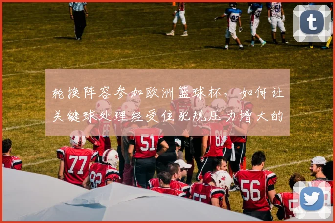 轮换阵容参加欧洲篮球杯，如何让关键球处理经受住犯规压力增大的考验