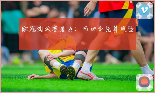 欧冠淘汰赛看点：两回合先算风险