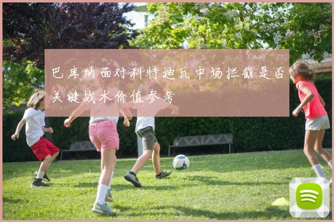 巴库纳面对科特迪瓦中场拦截是否关键战术价值参考