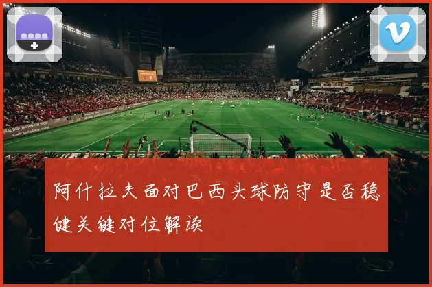 阿什拉夫面对巴西头球防守是否稳健关键对位解读