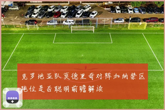 克罗地亚队莫德里奇对阵加纳禁区跑位是否聪明前瞻解读