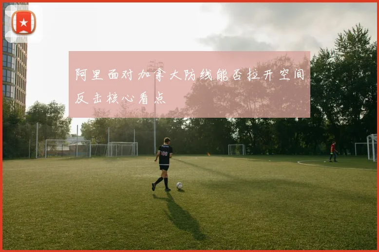 阿里面对加拿大防线能否拉开空间反击核心看点