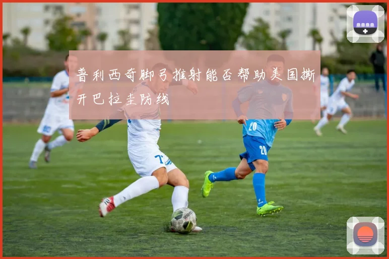 普利西奇脚弓推射能否帮助美国撕开巴拉圭防线