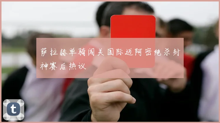 萨拉赫单骑闯关国际迈阿密绝杀封神赛后热议