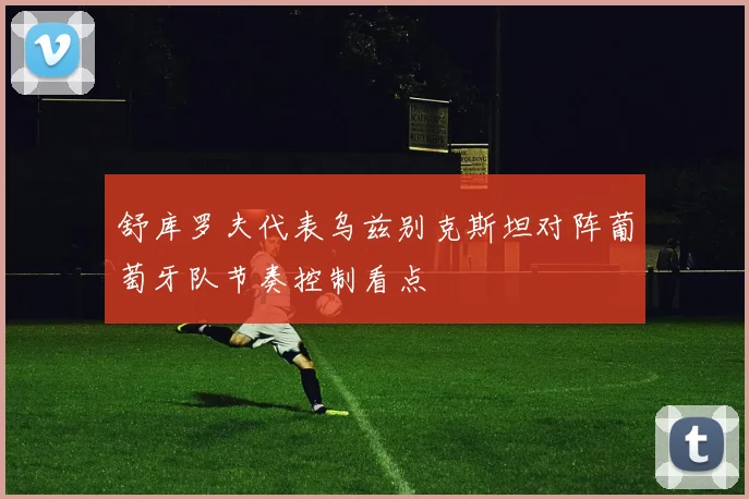 舒库罗夫代表乌兹别克斯坦对阵葡萄牙队节奏控制看点