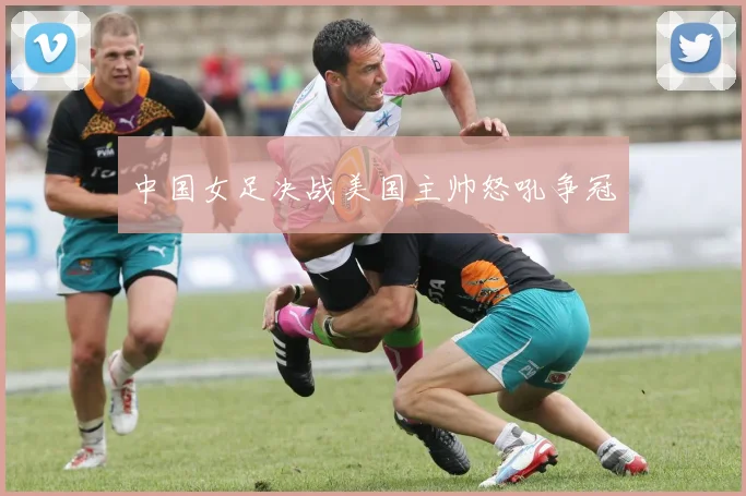 中国女足决战美国主帅怒吼争冠
