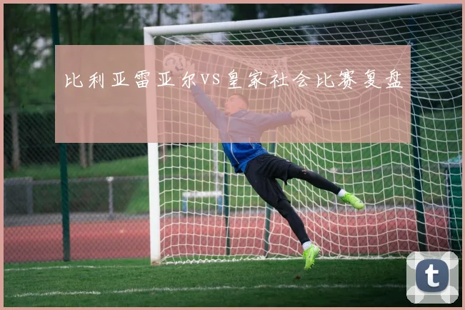 比利亚雷亚尔vs皇家社会比赛复盘